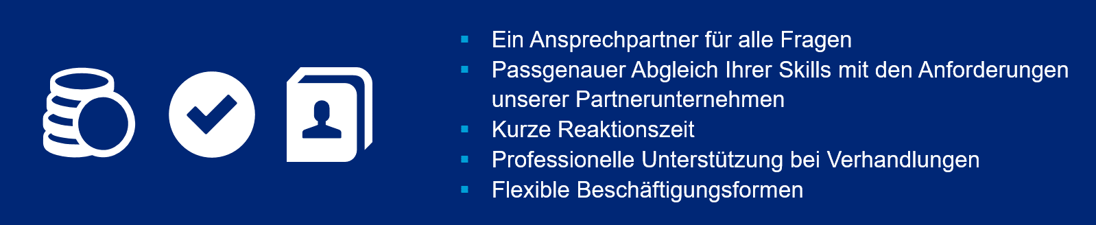 Ein Ansprechpartner für alle Fragen. Passgenauer Abgleich Ihrer Skills mit den Anforderungen unserer Partnerunternehmen. Kurze Reaktionszeit. Professionelle Unterstützung bei Verhandlungen. Flexible Beschäftigungsformen.