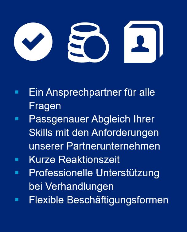 Ein Ansprechpartner für alle Fragen. Passgenauer Abgleich Ihrer Skills mit den Anforderungen unserer Partnerunternehmen. Kurze Reaktionszeit. Professionelle Unterstützung bei Verhandlungen. Flexible Beschäftigungsformen.