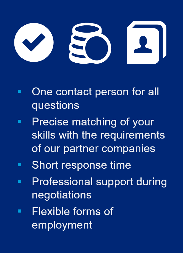 One contact person for all questions. Precise matching of your skills with the requirements of our partner companies. Short response time. Professional support during negotiations. Flexible forms of employment.