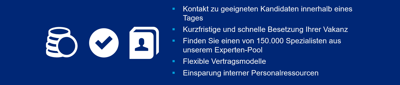 Links: Geld-, Kontaktdaten-, und Häkchen-Icon in weiß auf blauem Hintergrund. Rechts-Mittig: Weißer Text mit cyanfarbenen Aufzählungszeichen: Kontakt zu geeigneten Kandidaten innerhalb eines Tages. Kurzfristige und schnelle Besetzung Ihrer Vakanz. Finden Sie einen von 150.000 Spezialisten aus unserem Experten-Pool. Flexible Vertragsmodelle. Einsparung interner Personalressourcen.